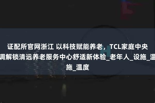 证配所官网浙江 以科技赋能养老，TCL家庭中央空调解锁清远养老服务中心舒适新体验_老年人_设施_温度
