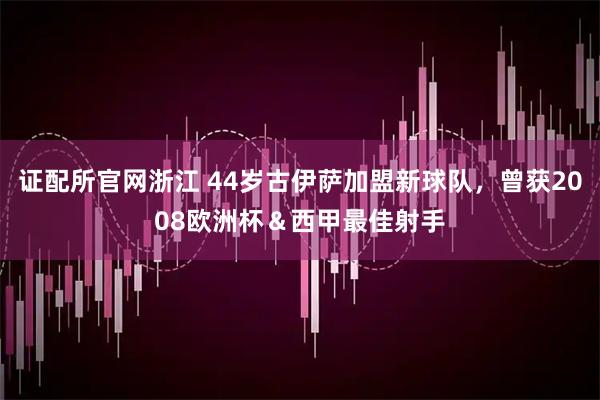 证配所官网浙江 44岁古伊萨加盟新球队，曾获2008欧洲杯＆西甲最佳射手