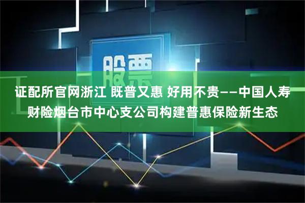 证配所官网浙江 既普又惠 好用不贵——中国人寿财险烟台市中心支公司构建普惠保险新生态