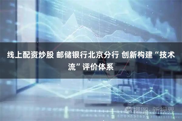 线上配资炒股 邮储银行北京分行 创新构建“技术流”评价体系