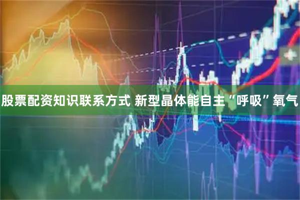 股票配资知识联系方式 新型晶体能自主“呼吸”氧气
