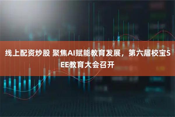线上配资炒股 聚焦AI赋能教育发展，第六届校宝SEE教育大会召开
