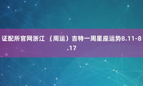 证配所官网浙江 （周运）吉特一周星座运势8.11-8.17