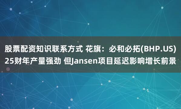 股票配资知识联系方式 花旗：必和必拓(BHP.US)25财年产量强劲 但Jansen项目延迟影响增长前景