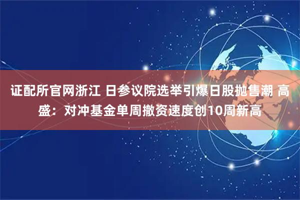 证配所官网浙江 日参议院选举引爆日股抛售潮 高盛：对冲基金单周撤资速度创10周新高