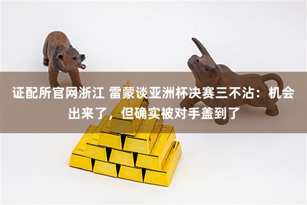 证配所官网浙江 雷蒙谈亚洲杯决赛三不沾：机会出来了，但确实被对手盖到了