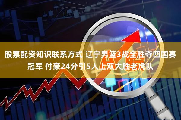 股票配资知识联系方式 辽宁男篮3战全胜夺四国赛冠军 付豪24分引5人上双大胜老虎队