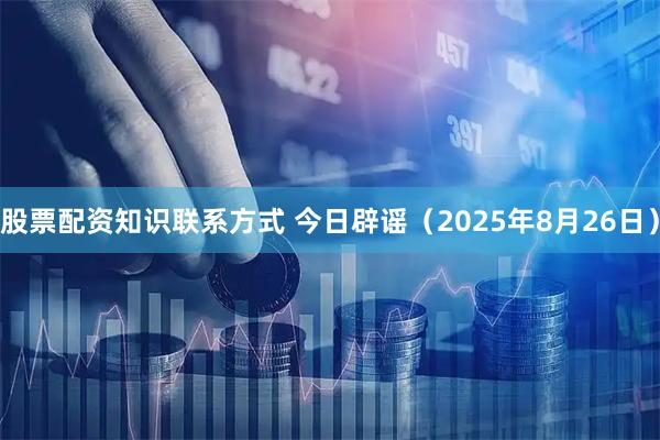 股票配资知识联系方式 今日辟谣（2025年8月26日）