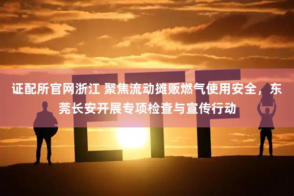 证配所官网浙江 聚焦流动摊贩燃气使用安全，东莞长安开展专项检查与宣传行动