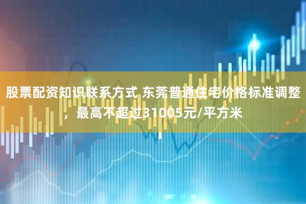 股票配资知识联系方式 东莞普通住宅价格标准调整，最高不超过31005元/平方米
