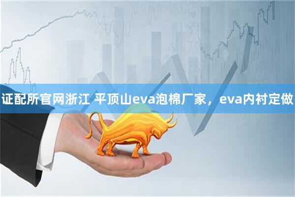 证配所官网浙江 平顶山eva泡棉厂家，eva内衬定做