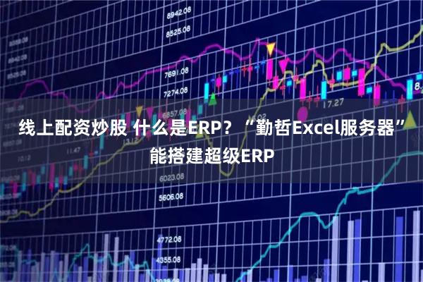 线上配资炒股 什么是ERP？“勤哲Excel服务器”能搭建超级ERP