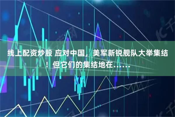 线上配资炒股 应对中国，美军新锐舰队大举集结！但它们的集结地在……