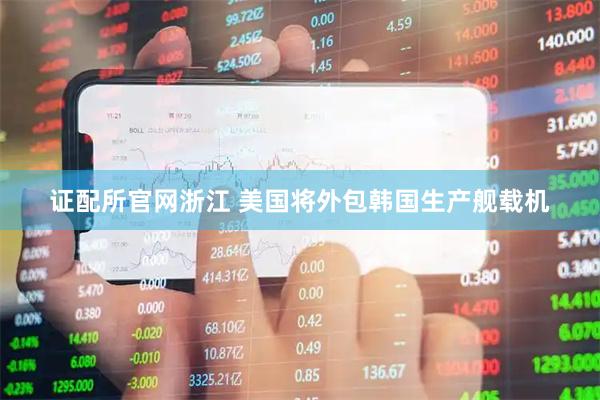 证配所官网浙江 美国将外包韩国生产舰载机