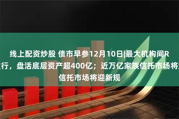 线上配资炒股 债市早参12月10日|最大机构间REITs发行，盘活底层资产超400亿；近万亿家族信托市场将迎新规