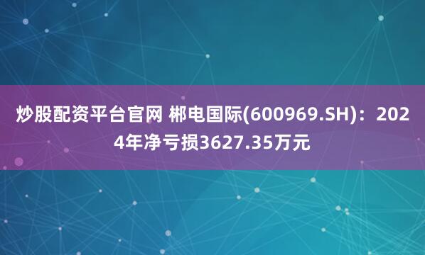 炒股配资平台官网 郴电国际(600969.SH)：2024年净亏损3627.35万元