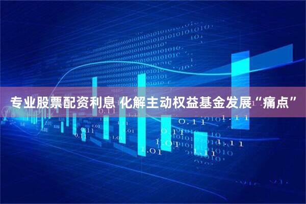 专业股票配资利息 化解主动权益基金发展“痛点”