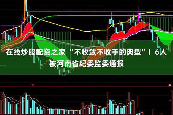 在线炒股配资之家 “不收敛不收手的典型”！6人被河南省纪委监委通报