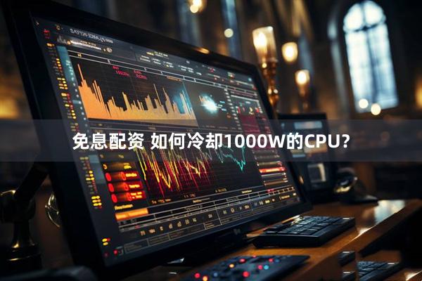 免息配资 如何冷却1000W的CPU？