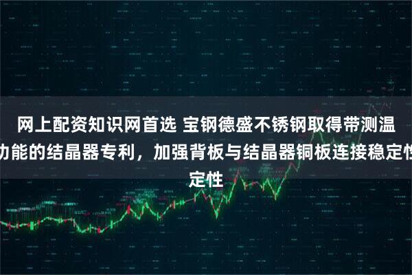 网上配资知识网首选 宝钢德盛不锈钢取得带测温功能的结晶器专利，加强背板与结晶器铜板连接稳定性