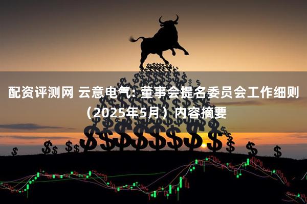 配资评测网 云意电气: 董事会提名委员会工作细则（2025年5月）内容摘要
