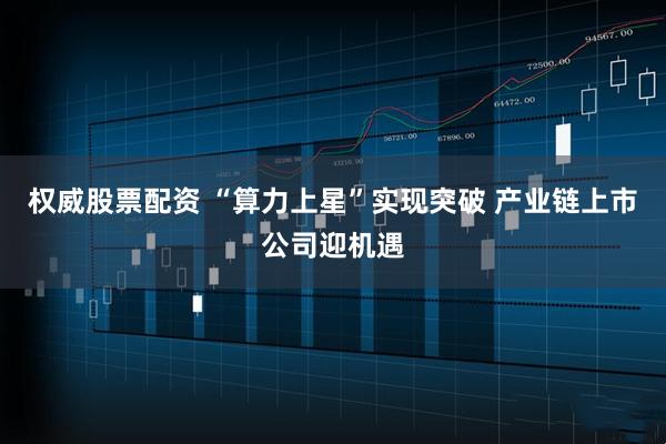 权威股票配资 “算力上星”实现突破 产业链上市公司迎机遇