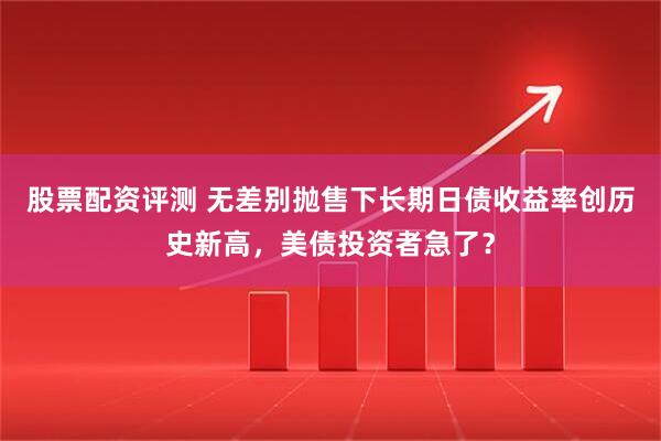 股票配资评测 无差别抛售下长期日债收益率创历史新高，美债投资者急了？
