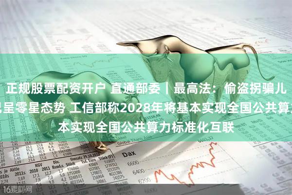 正规股票配资开户 直通部委｜最高法：偷盗拐骗儿童犯罪目前已呈零星态势 工信部称2028年将基本实现全国公共算力标准化互联