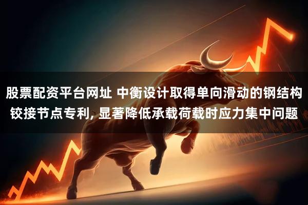 股票配资平台网址 中衡设计取得单向滑动的钢结构铰接节点专利, 显著降低承载荷载时应力集中问题