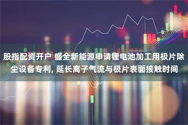 股指配资开户 盛全新能源申请锂电池加工用极片除尘设备专利, 延长离子气流与极片表面接触时间
