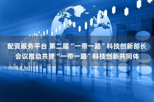 配资服务平台 第二届“一带一路”科技创新部长会议推动共建“一带一路”科技创新共同体