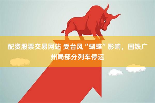 配资股票交易网站 受台风“蝴蝶”影响，国铁广州局部分列车停运