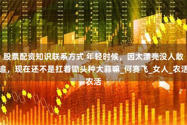 股票配资知识联系方式 年轻时候，因太漂亮没人敢追，现在还不是扛着锄头种大蒜嘛_何赛飞_女人_农活