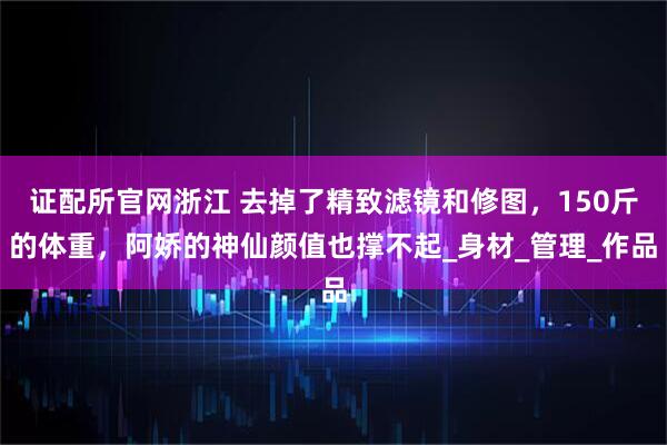 证配所官网浙江 去掉了精致滤镜和修图，150斤的体重，阿娇的神仙颜值也撑不起_身材_管理_作品