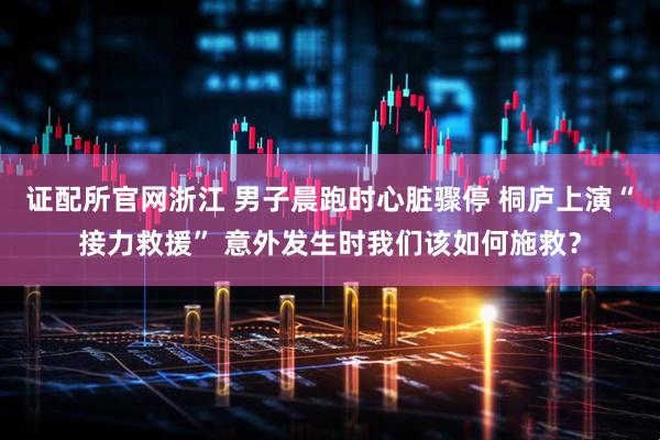 证配所官网浙江 男子晨跑时心脏骤停 桐庐上演“接力救援” 意外发生时我们该如何施救？