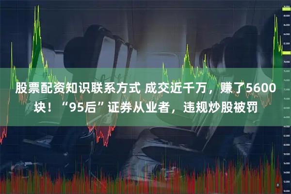 股票配资知识联系方式 成交近千万，赚了5600块！“95后”证券从业者，违规炒股被罚