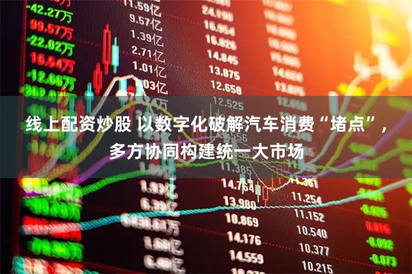 线上配资炒股 以数字化破解汽车消费“堵点”，多方协同构建统一大市场
