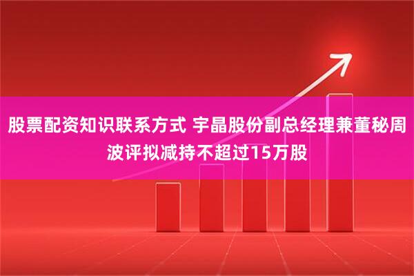 股票配资知识联系方式 宇晶股份副总经理兼董秘周波评拟减持不超过15万股