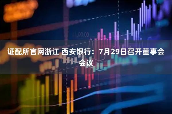 证配所官网浙江 西安银行：7月29日召开董事会会议
