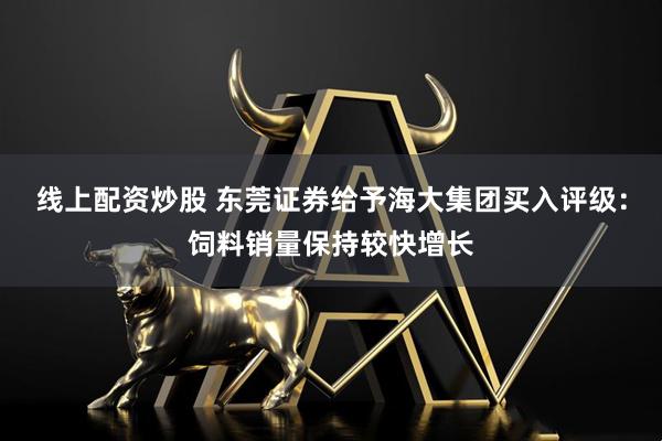 线上配资炒股 东莞证券给予海大集团买入评级：饲料销量保持较快增长