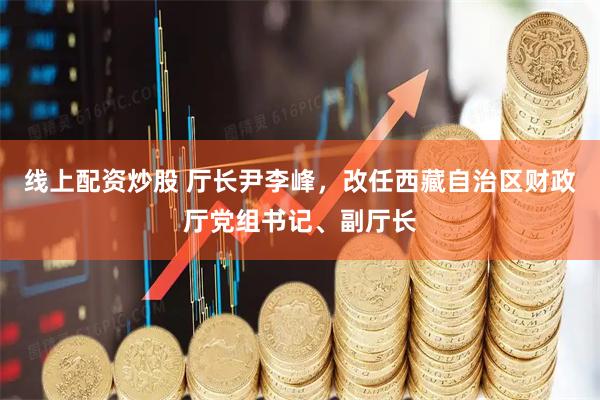 线上配资炒股 厅长尹李峰，改任西藏自治区财政厅党组书记、副厅长