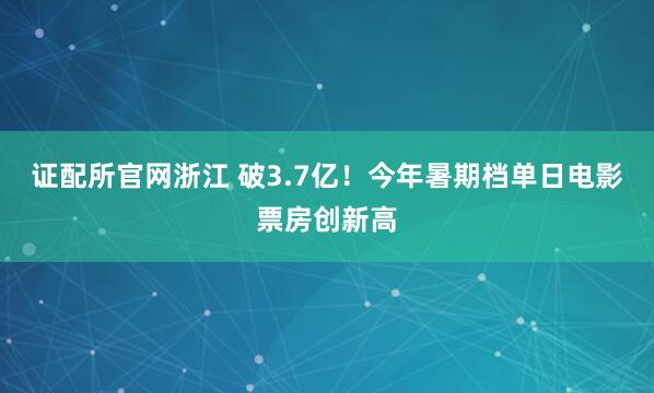 证配所官网浙江 破3.7亿！今年暑期档单日电影票房创新高