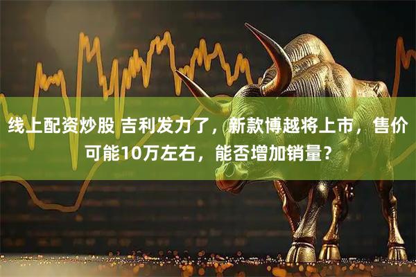 线上配资炒股 吉利发力了，新款博越将上市，售价可能10万左右，能否增加销量？