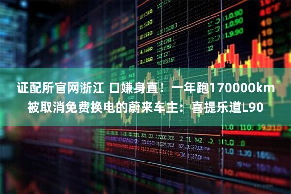 证配所官网浙江 口嫌身直！一年跑170000km被取消免费换电的蔚来车主：喜提乐道L90
