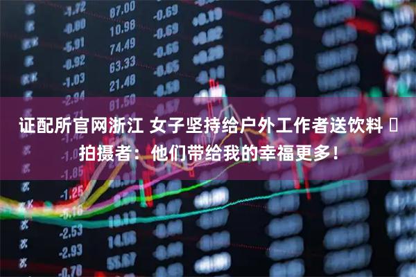 证配所官网浙江 女子坚持给户外工作者送饮料 ​拍摄者：他们带给我的幸福更多！
