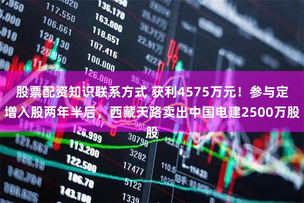 股票配资知识联系方式 获利4575万元！参与定增入股两年半后，西藏天路卖出中国电建2500万股