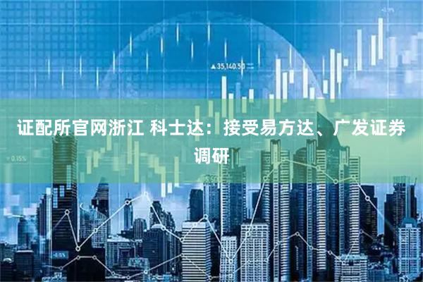 证配所官网浙江 科士达：接受易方达、广发证券调研