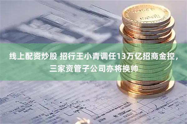 线上配资炒股 招行王小青调任13万亿招商金控，三家资管子公司亦将换帅