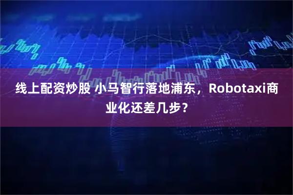 线上配资炒股 小马智行落地浦东，Robotaxi商业化还差几步？