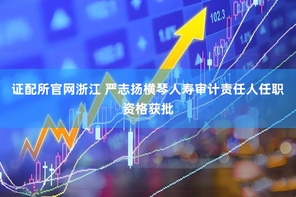 证配所官网浙江 严志扬横琴人寿审计责任人任职资格获批
